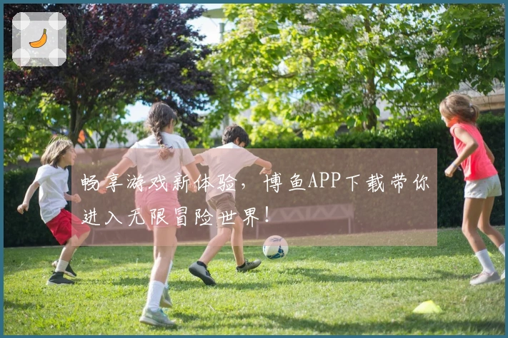 畅享游戏新体验，博鱼APP下载带你进入无限冒险世界！