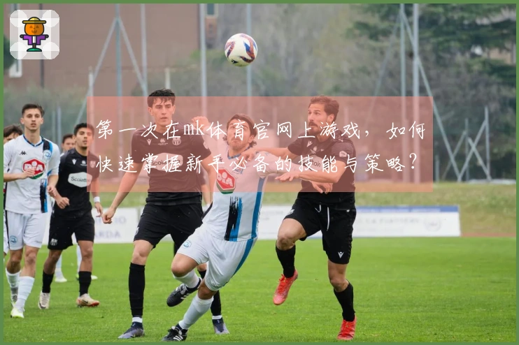 第一次在mk体育官网上游戏，如何快速掌握新手必备的技能与策略？