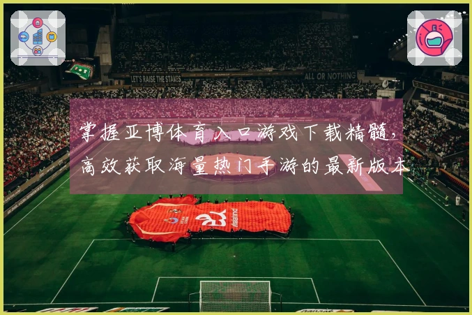 掌握亚博体育入口游戏下载精髓，高效获取海量热门手游的最新版本